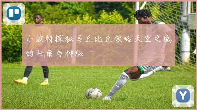 小波特探秘马丘比丘领略天空之城的壮丽与神秘