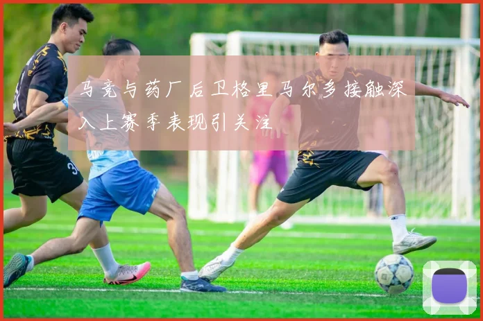马竞与药厂后卫格里马尔多接触深入上赛季表现引关注