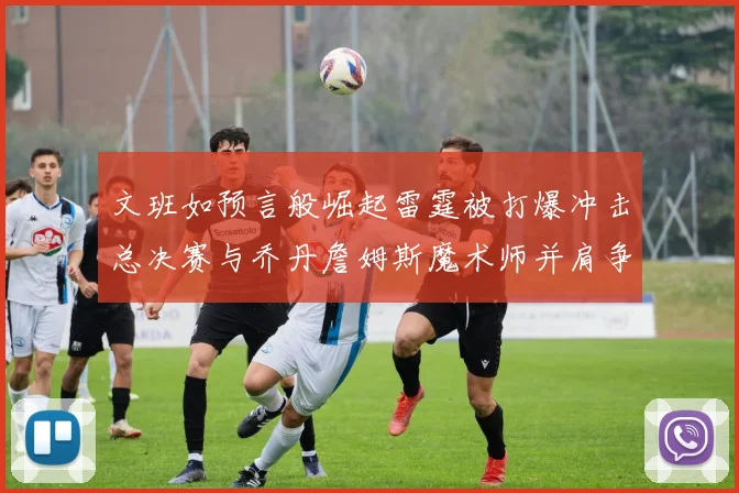 文班如预言般崛起雷霆被打爆冲击总决赛与乔丹詹姆斯魔术师并肩争首冠