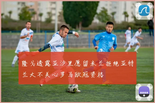 隆戈透露亚沙里愿留米兰拒绝亚特兰大不关心罗马欧冠资格