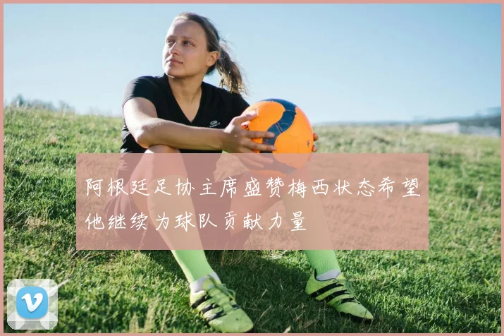 阿根廷足协主席盛赞梅西状态希望他继续为球队贡献力量