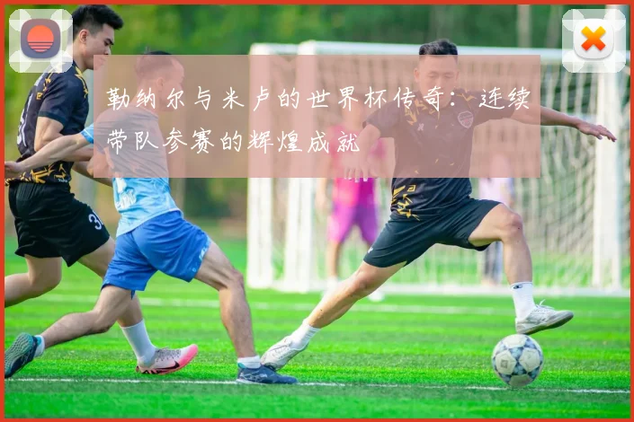 勒纳尔与米卢的世界杯传奇：连续带队参赛的辉煌成就
