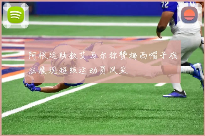 阿根廷助教艾马尔称赞梅西帽子戏法展现超级运动员风采