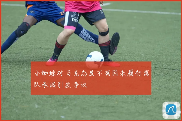 小蜘蛛对马竞态度不满因未履行离队承诺引发争议