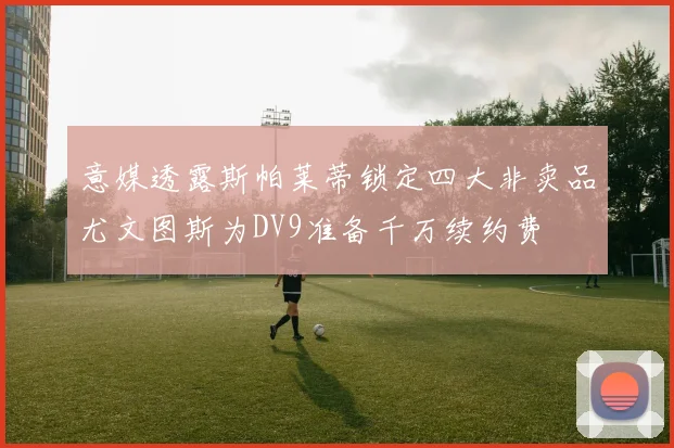 意媒透露斯帕莱蒂锁定四大非卖品尤文图斯为DV9准备千万续约费