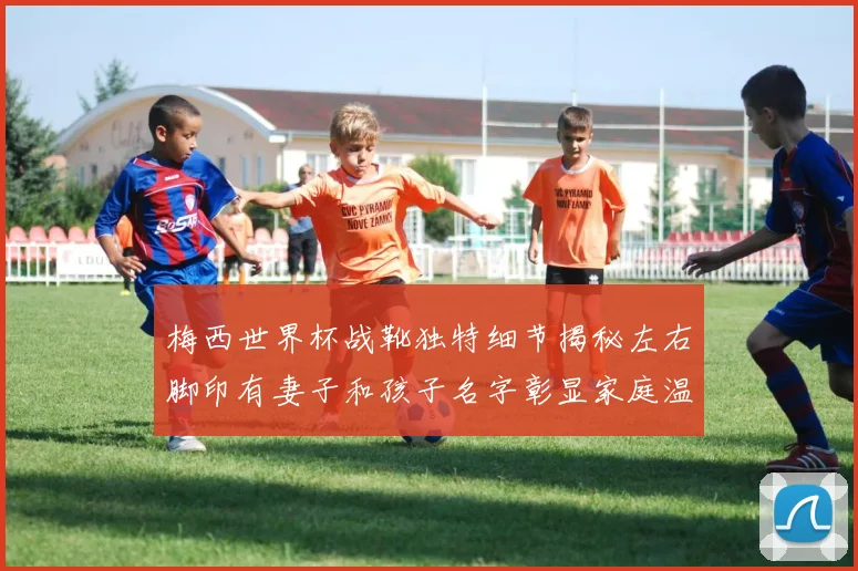 梅西世界杯战靴独特细节揭秘左右脚印有妻子和孩子名字彰显家庭温暖